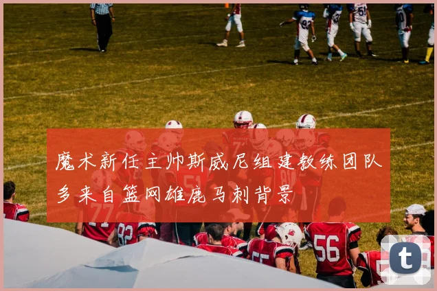 魔术新任主帅斯威尼组建教练团队多来自篮网雄鹿马刺背景