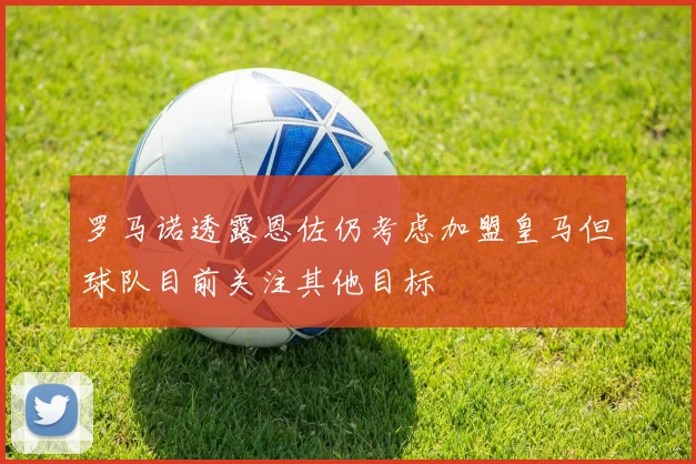 罗马诺透露恩佐仍考虑加盟皇马但球队目前关注其他目标
