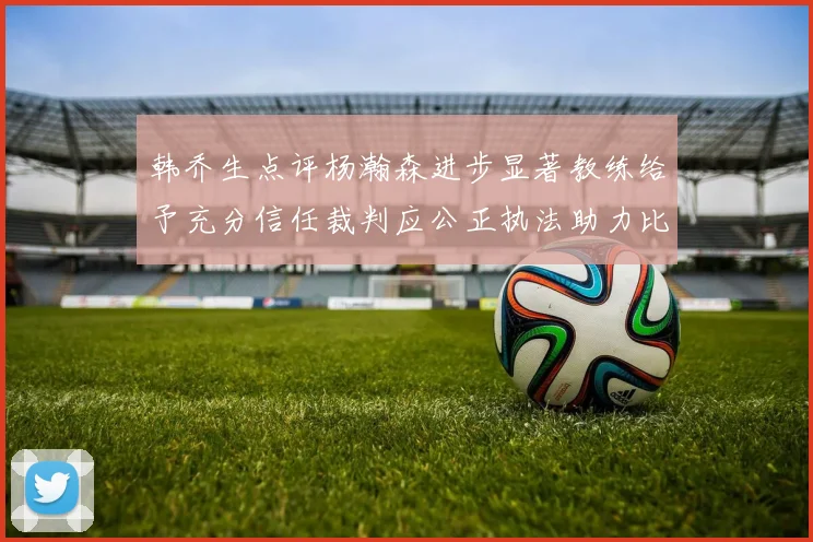 韩乔生点评杨瀚森进步显著教练给予充分信任裁判应公正执法助力比赛发展
