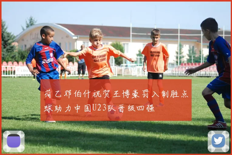 荷乙邓伯什祝贺王博豪罚入制胜点球助力中国U23队晋级四强