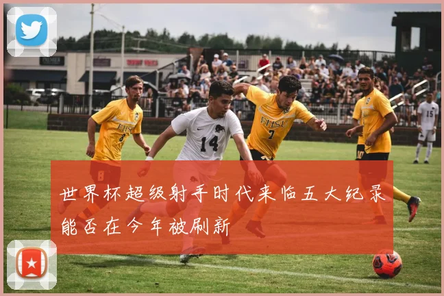 世界杯超级射手时代来临五大纪录能否在今年被刷新
