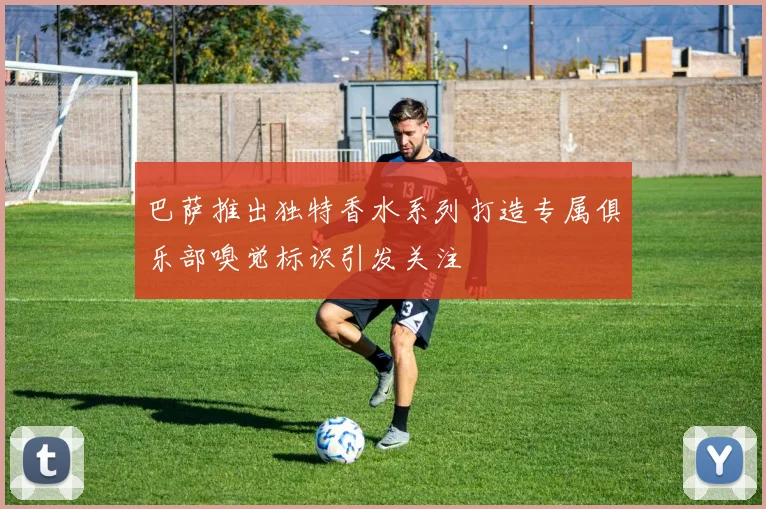 巴萨推出独特香水系列打造专属俱乐部嗅觉标识引发关注