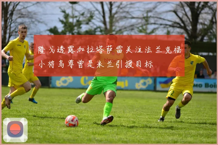 隆戈透露加拉塔萨雷关注法兰克福小将乌尊曾是米兰引援目标
