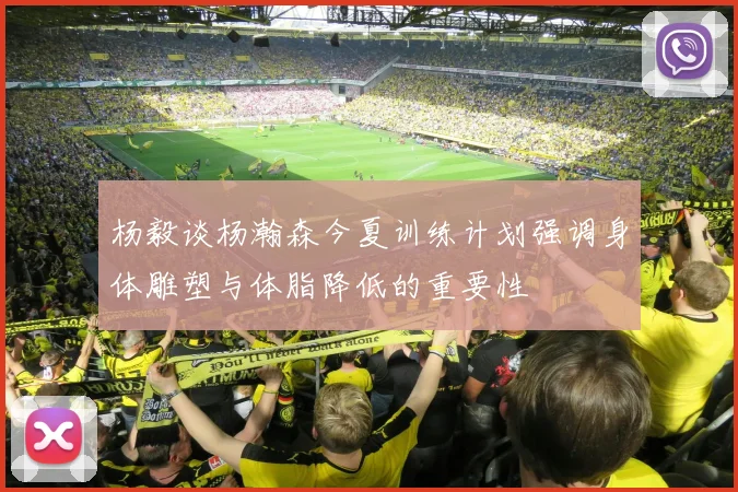 杨毅谈杨瀚森今夏训练计划强调身体雕塑与体脂降低的重要性