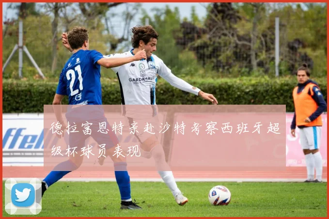 德拉富恩特亲赴沙特考察西班牙超级杯球员表现