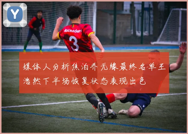 媒体人分析焦泊乔无缘最终名单王浩然下半场恢复状态表现出色