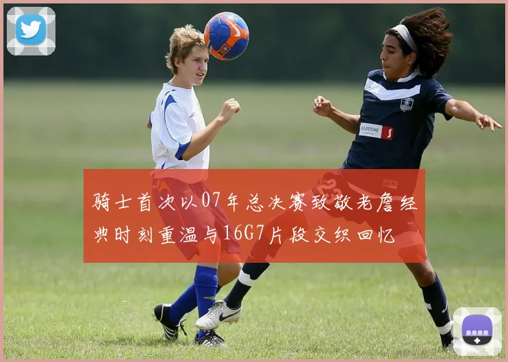 骑士首次以07年总决赛致敬老詹经典时刻重温与16G7片段交织回忆