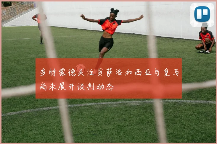 多特蒙德关注贡萨洛加西亚与皇马尚未展开谈判动态