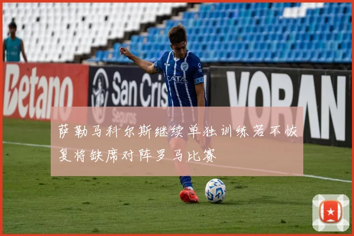 萨勒马科尔斯继续单独训练若不恢复将缺席对阵罗马比赛