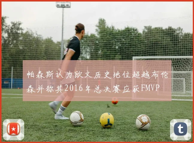 帕森斯认为欧文历史地位超越布伦森并称其2016年总决赛应获FMVP