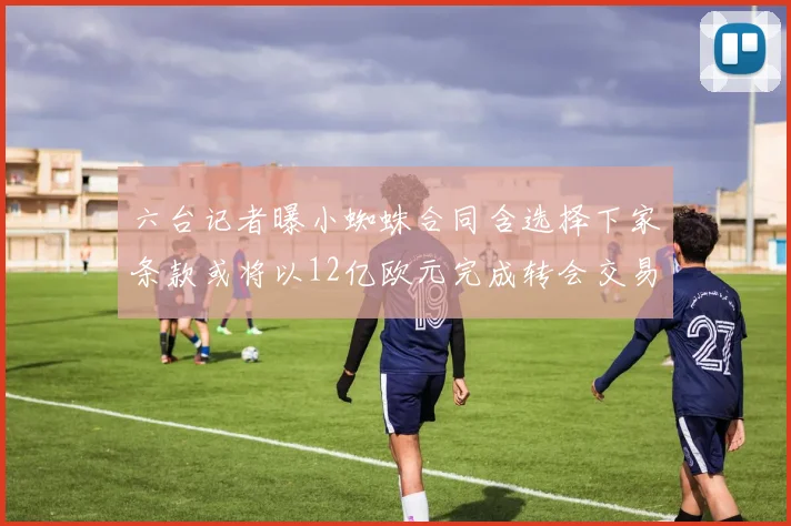 六台记者曝小蜘蛛合同含选择下家条款或将以12亿欧元完成转会交易