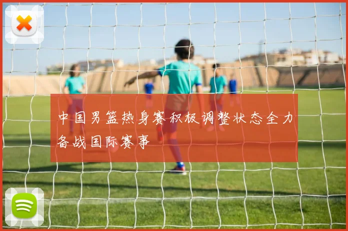 中国男篮热身赛积极调整状态全力备战国际赛事