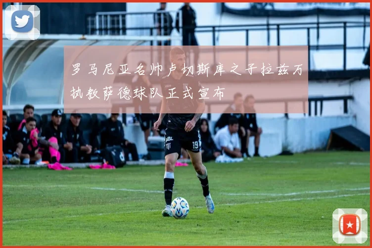 罗马尼亚名帅卢切斯库之子拉兹万执教萨德球队正式宣布