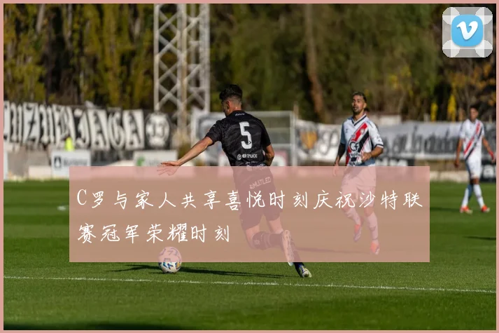 C罗与家人共享喜悦时刻庆祝沙特联赛冠军荣耀时刻